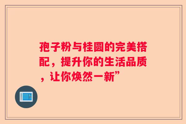 孢子粉与桂圆的完美搭配，提升你的生活品质，让你焕然一新”