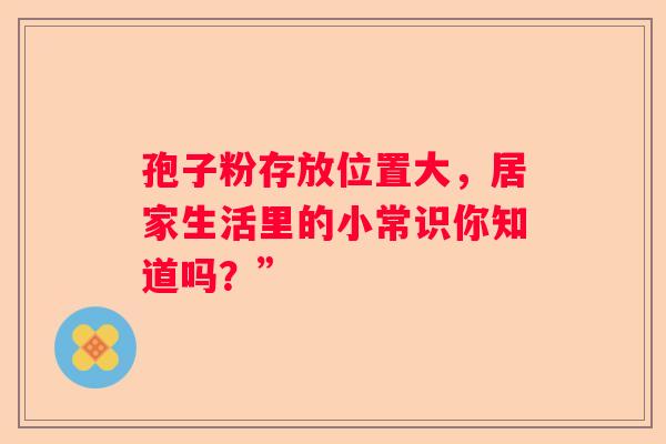 孢子粉存放位置大，居家生活里的小常识你知道吗？”