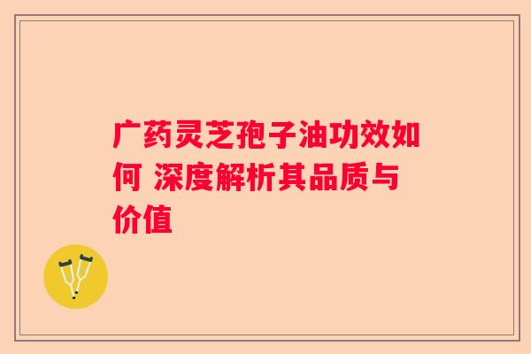 广药灵芝孢子油功效如何 深度解析其品质与价值