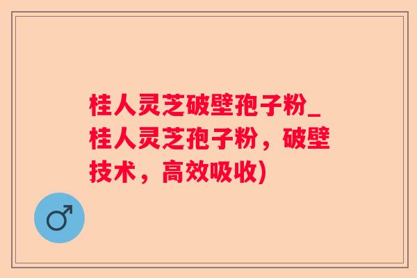 桂人灵芝破壁孢子粉_桂人灵芝孢子粉，破壁技术，高效吸收)