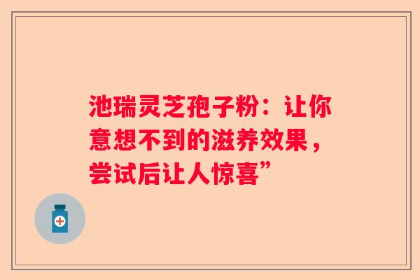 池瑞灵芝孢子粉：让你意想不到的滋养效果，尝试后让人惊喜”