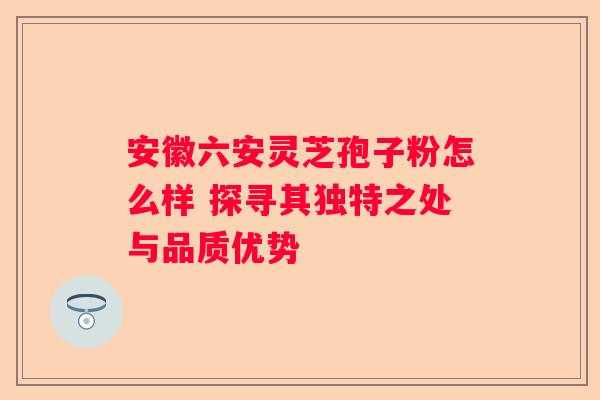 安徽六安灵芝孢子粉怎么样 探寻其独特之处与品质优势