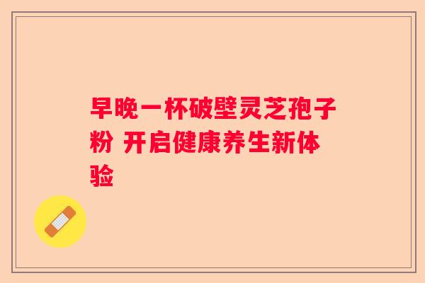 早晚一杯破壁灵芝孢子粉 开启健康养生新体验