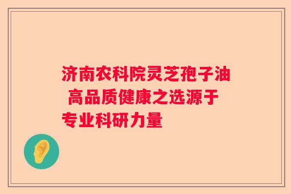 济南农科院灵芝孢子油 高品质健康之选源于专业科研力量