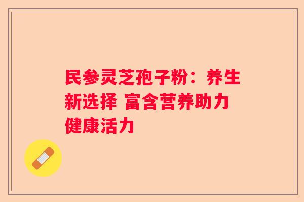 民参灵芝孢子粉：养生新选择 富含营养助力健康活力
