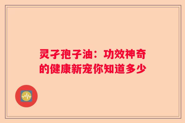 灵孑孢子油：功效神奇的健康新宠你知道多少