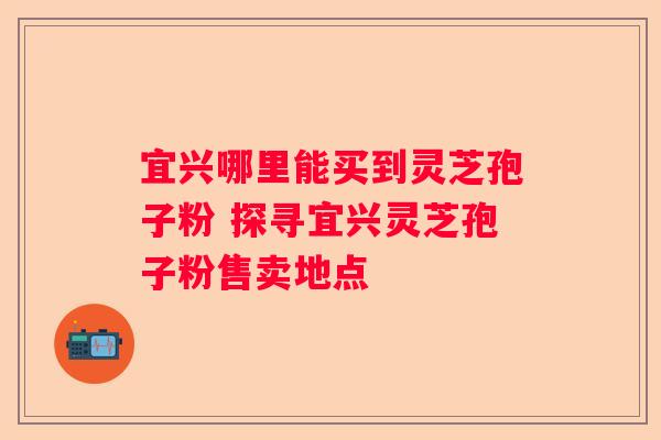 宜兴哪里能买到灵芝孢子粉 探寻宜兴灵芝孢子粉售卖地点
