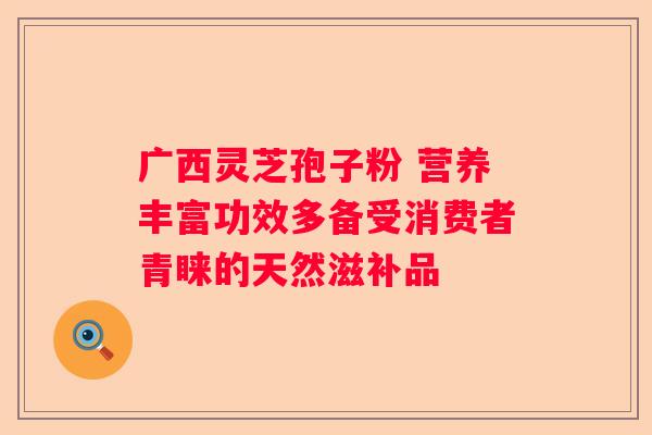 广西灵芝孢子粉 营养丰富功效多备受消费者青睐的天然滋补品