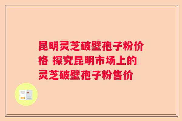 昆明灵芝破壁孢子粉价格 探究昆明市场上的灵芝破壁孢子粉售价