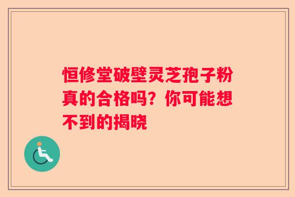 恒修堂破壁灵芝孢子粉真的合格吗？你可能想不到的揭晓