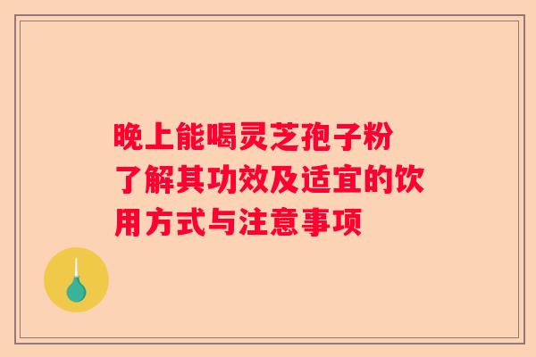 晚上能喝灵芝孢子粉 了解其功效及适宜的饮用方式与注意事项