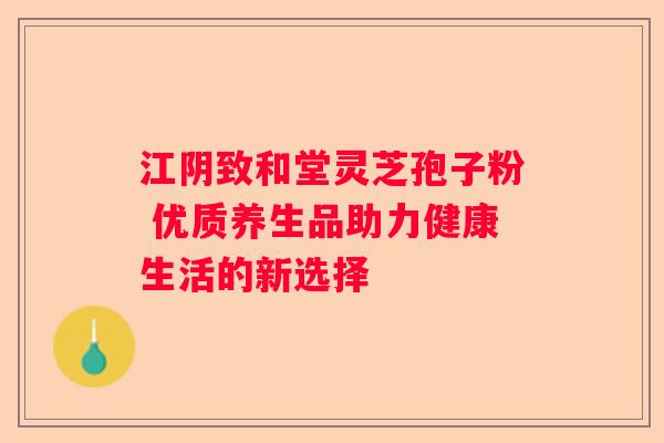 江阴致和堂灵芝孢子粉 优质养生品助力健康生活的新选择