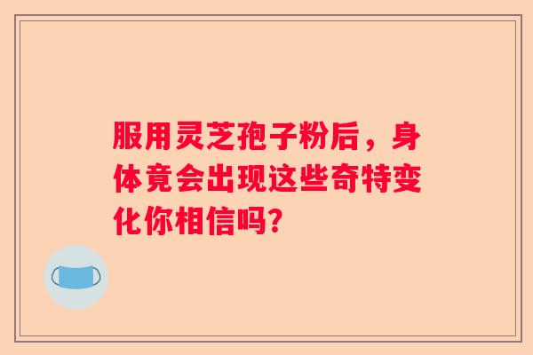 服用灵芝孢子粉后，身体竟会出现这些奇特变化你相信吗？