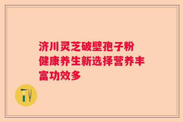 济川灵芝破壁孢子粉 健康养生新选择营养丰富功效多