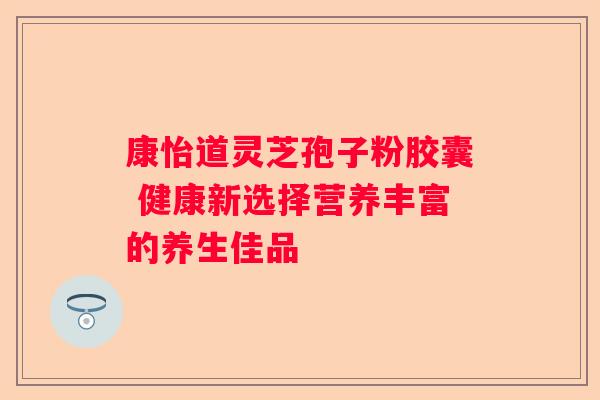 康怡道灵芝孢子粉胶囊 健康新选择营养丰富的养生佳品