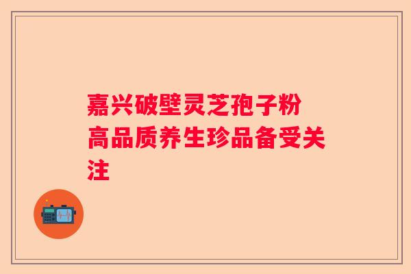 嘉兴破壁灵芝孢子粉 高品质养生珍品备受关注