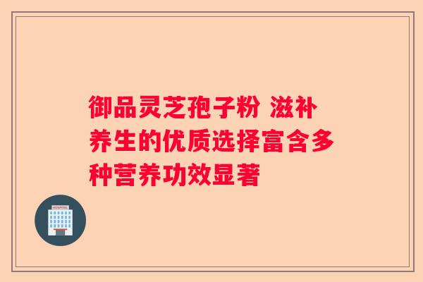 御品灵芝孢子粉 滋补养生的优质选择富含多种营养功效显著