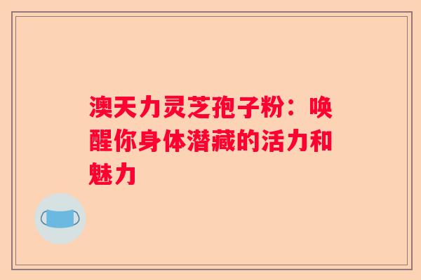 澳天力灵芝孢子粉：唤醒你身体潜藏的活力和魅力
