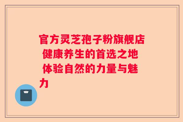 官方灵芝孢子粉旗舰店 健康养生的首选之地 体验自然的力量与魅力