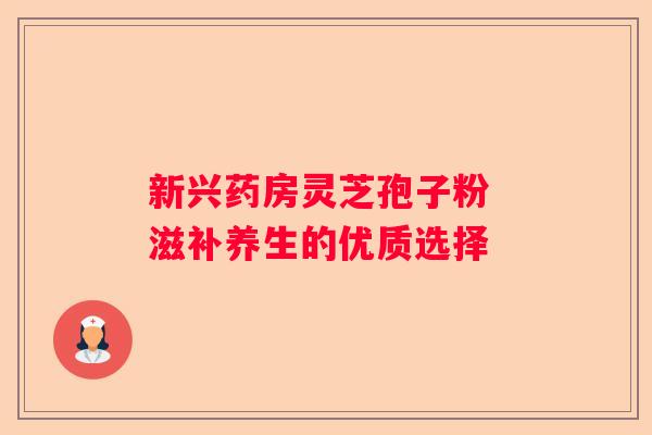新兴药房灵芝孢子粉 滋补养生的优质选择