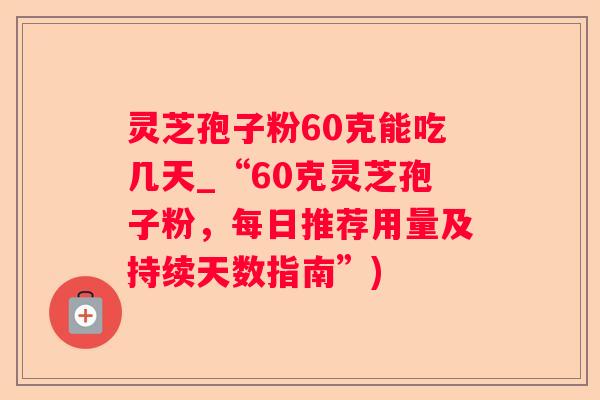 灵芝孢子粉60克能吃几天_“60克灵芝孢子粉，每日推荐用量及持续天数指南”)