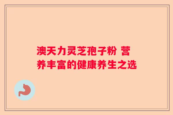 澳天力灵芝孢子粉 营养丰富的健康养生之选