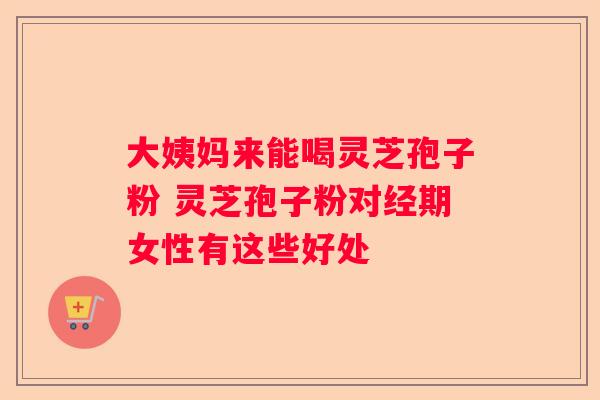 大姨妈来能喝灵芝孢子粉 灵芝孢子粉对经期女性有这些好处
