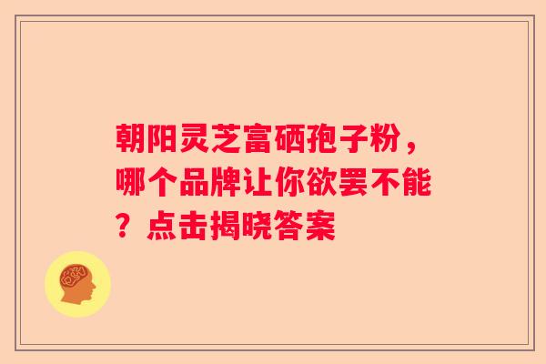 朝阳灵芝富硒孢子粉，哪个品牌让你欲罢不能？点击揭晓答案