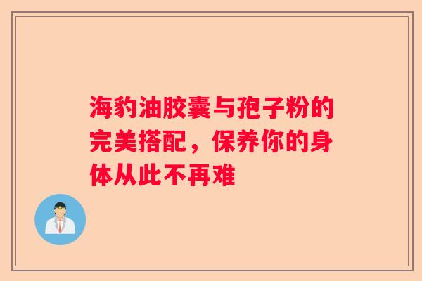 海豹油胶囊与孢子粉的完美搭配，保养你的身体从此不再难