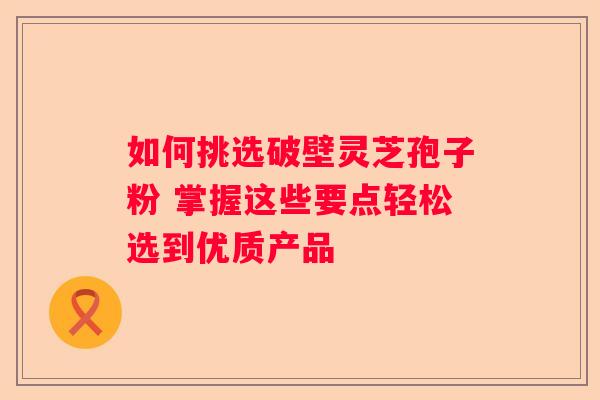 如何挑选破壁灵芝孢子粉 掌握这些要点轻松选到优质产品