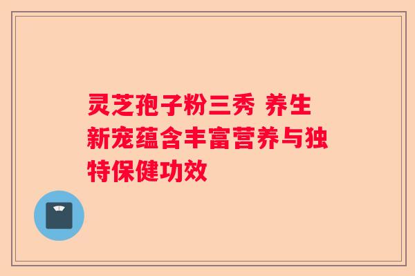 灵芝孢子粉三秀 养生新宠蕴含丰富营养与独特保健功效
