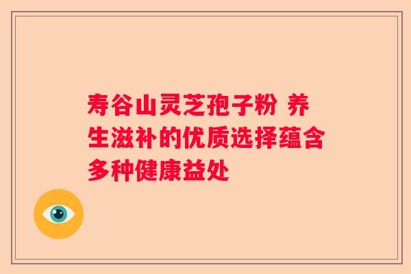 寿谷山灵芝孢子粉 养生滋补的优质选择蕴含多种健康益处