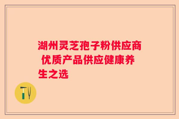 湖州灵芝孢子粉供应商 优质产品供应健康养生之选