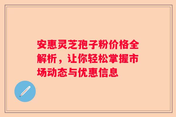 安惠灵芝孢子粉价格全解析，让你轻松掌握市场动态与优惠信息