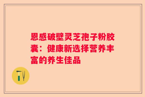 恩感破壁灵芝孢子粉胶囊：健康新选择营养丰富的养生佳品