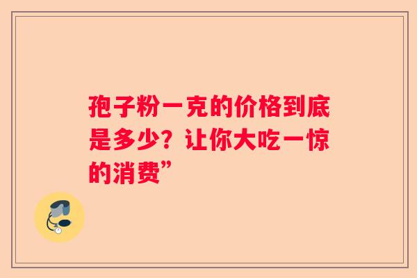 孢子粉一克的价格到底是多少？让你大吃一惊的消费”