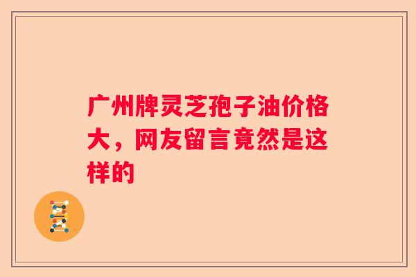 广州牌灵芝孢子油价格大，网友留言竟然是这样的