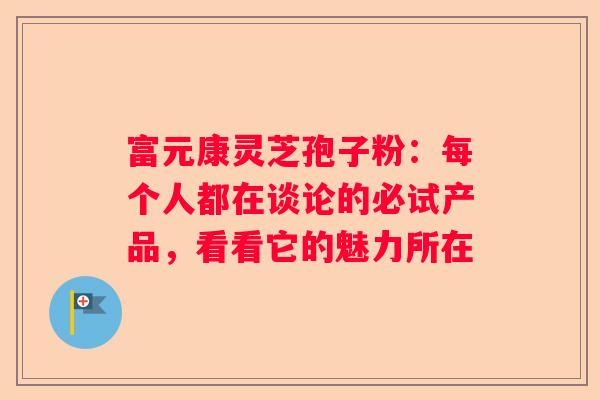 富元康灵芝孢子粉：每个人都在谈论的必试产品，看看它的魅力所在