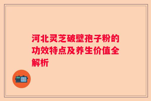 河北灵芝破壁孢子粉的功效特点及养生价值全解析