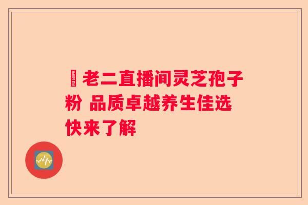 吳老二直播间灵芝孢子粉 品质卓越养生佳选快来了解