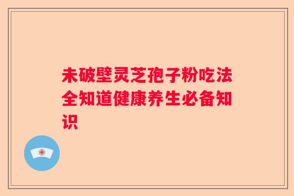 未破壁灵芝孢子粉吃法全知道健康养生必备知识