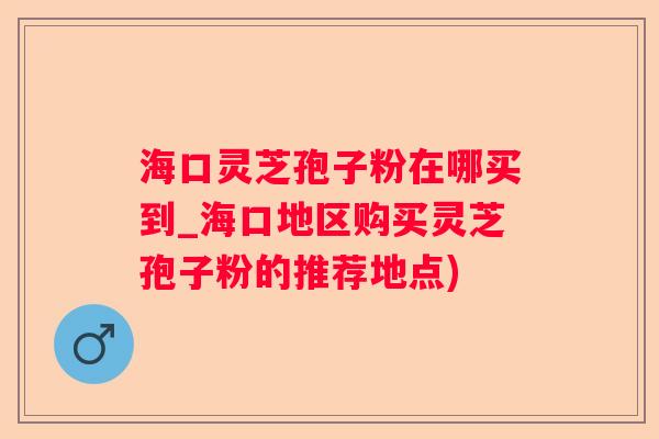 海口灵芝孢子粉在哪买到_海口地区购买灵芝孢子粉的推荐地点)