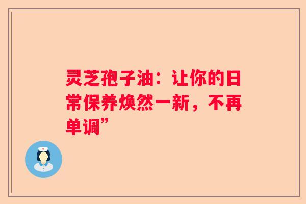 灵芝孢子油：让你的日常保养焕然一新，不再单调”