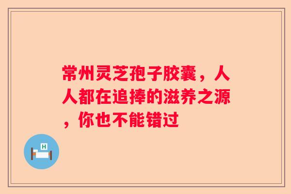 常州灵芝孢子胶囊，人人都在追捧的滋养之源，你也不能错过