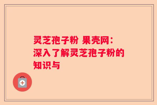 灵芝孢子粉 果壳网：深入了解灵芝孢子粉的知识与