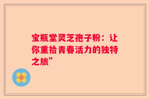 宝瓶堂灵芝孢子粉：让你重拾青春活力的独特之旅”