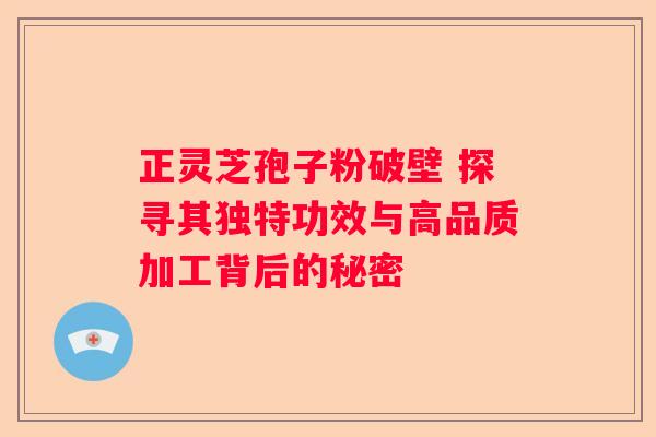 正灵芝孢子粉破壁 探寻其独特功效与高品质加工背后的秘密