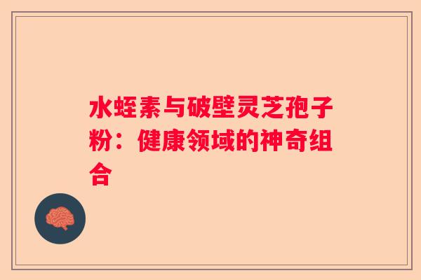 水蛭素与破壁灵芝孢子粉：健康领域的神奇组合