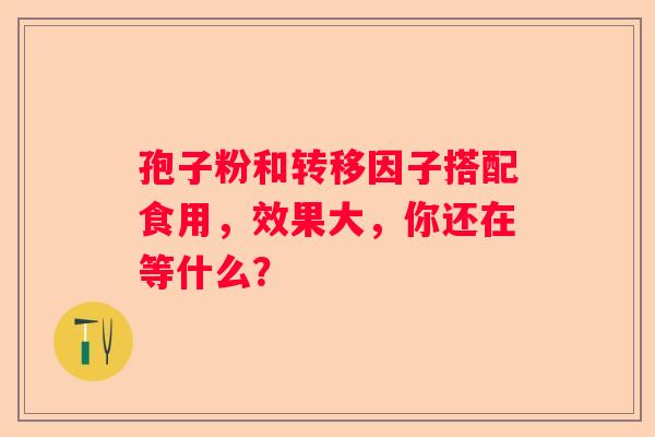 孢子粉和转移因子搭配食用，效果大，你还在等什么？