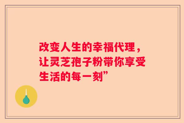 改变人生的幸福代理，让灵芝孢子粉带你享受生活的每一刻”